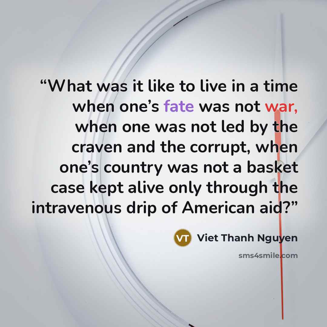 “What was it like to live in a time when one’s fate was not war, when one was not led by the craven and the corrupt, when one’s country was not a basket case kept alive only through the intravenous drip of American aid?” quote by Viet Thanh Nguyen