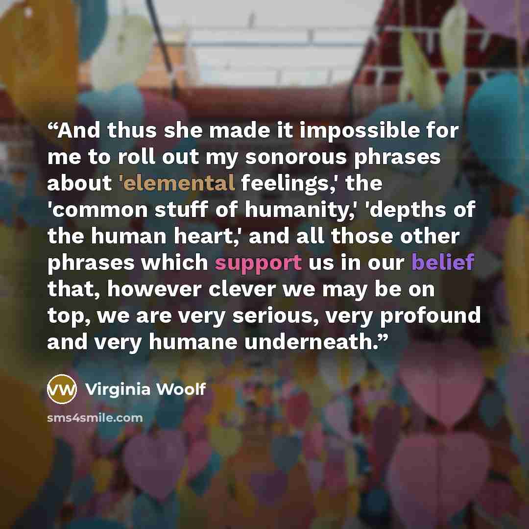 “And thus she made it impossible for me to roll out my sonorous phrases about 'elemental feelings,' the 'common stuff of humanity,' 'depths of the human heart,' and all those other phrases which support us in our belief that, however clever we may be on top, we are very serious, very profound and…” quote by Virginia Woolf
