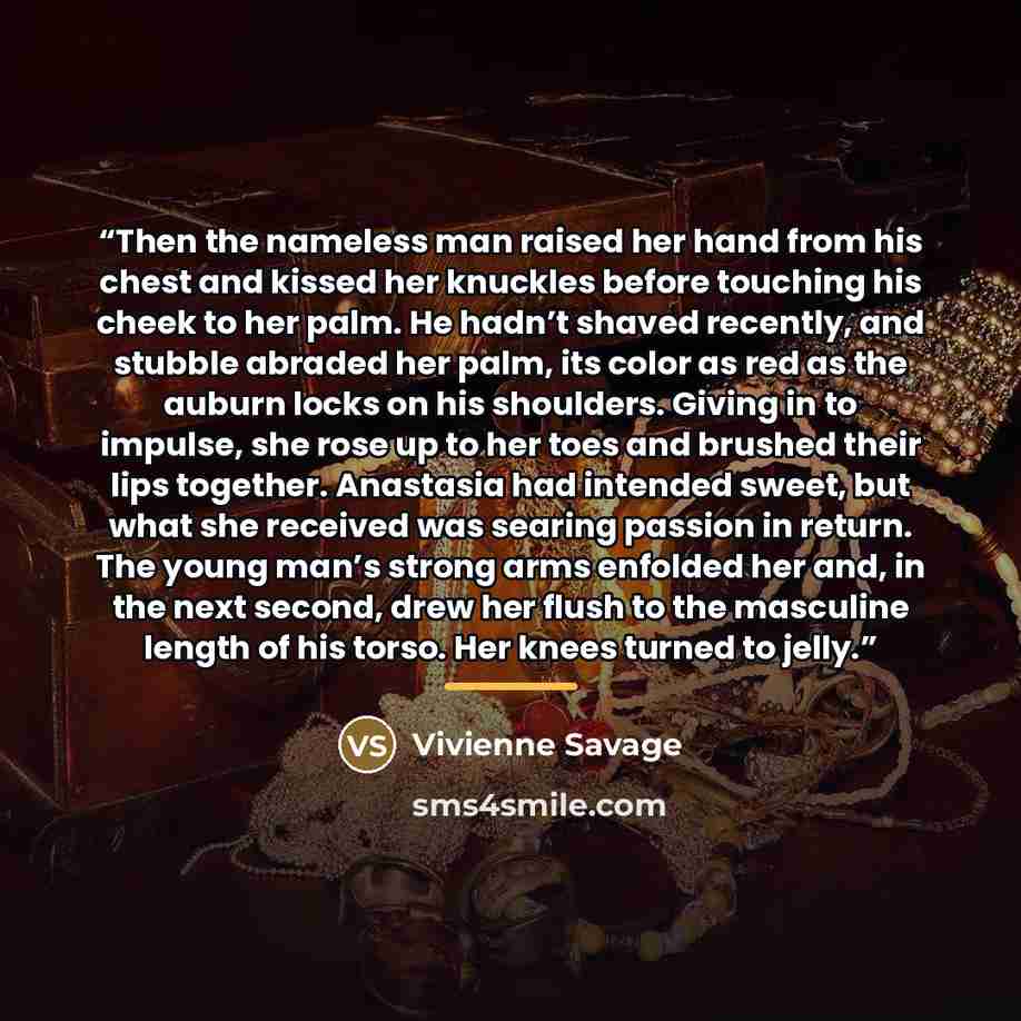 “Then the nameless man raised her hand from his chest and kissed her knuckles before touching his cheek to her palm. He hadn’t shaved recently, and stubble abraded her palm, its color as red as the auburn locks on his shoulders. Giving in to impulse, she rose up to her toes and brushed their lips…” quote by Vivienne Savage