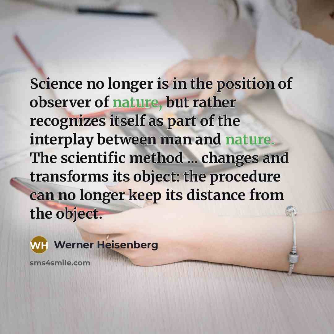 “Science no longer is in the position of observer of nature, but rather recognizes itself as part of the interplay between man and nature. The scientific method ... changes and transforms its object: the procedure can no longer keep its distance from the object.” quote by Werner Heisenberg