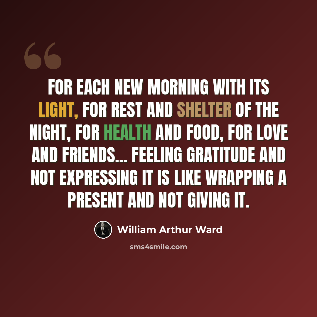 “For each new morning with its light, For rest and shelter of the night, For health and food, for love and friends... Feeling gratitude and not expressing it is like wrapping a present and not giving it.” quote by William Arthur Ward