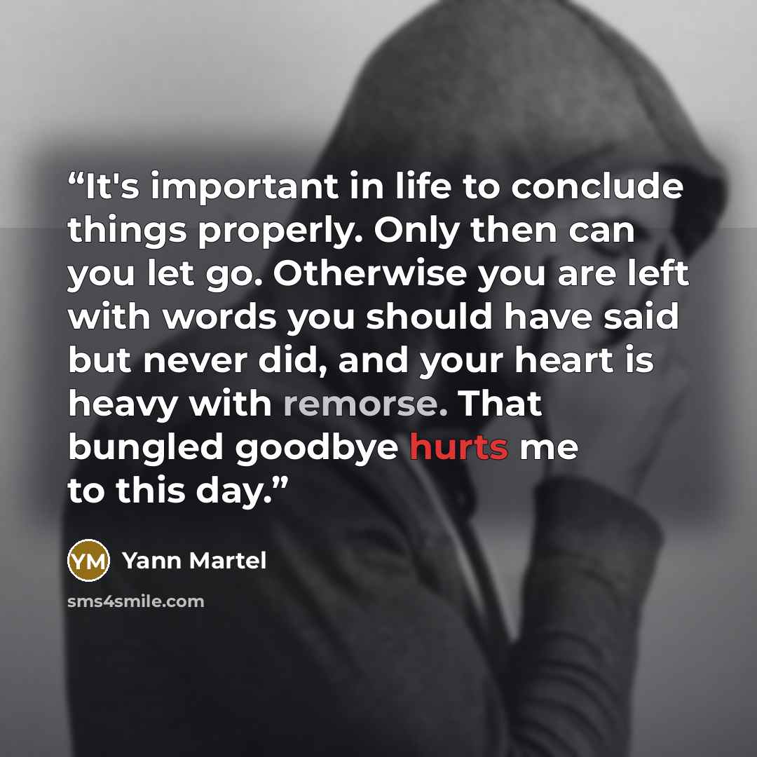 “It's important in life to conclude things properly. Only then can you let go. Otherwise you are left with words you should have said but never did, and your heart is heavy with remorse. That bungled goodbye hurts me to this day.” quote by Yann Martel