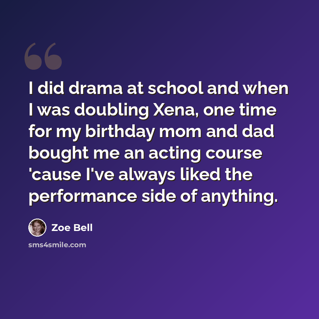 “I did drama at school and when I was doubling Xena, one time for my birthday mom and dad bought me an acting course 'cause I've always liked the performance side of anything.” quote by Zoe Bell