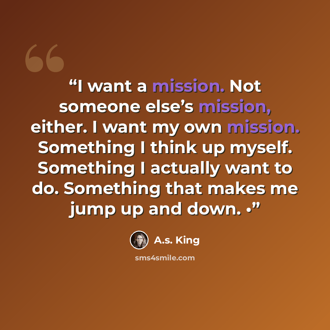 “I want a mission. Not someone else’s mission, either. I want my own mission. Something I think up myself. Something I actually want to do. Something that makes me jump up and down. •” quote by A.S. King