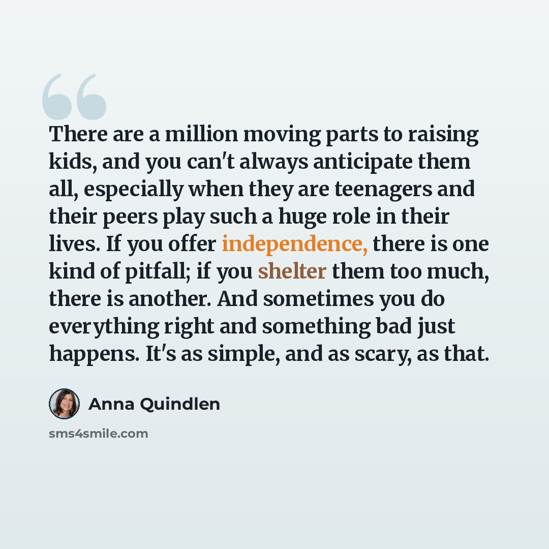 “There are a million moving parts to raising kids, and you can't always anticipate them all, especially when they are teenagers and their peers play such a huge role in their lives. If you offer independence, there is one kind of pitfall; if you shelter them too much, there is another. And…” quote by Anna Quindlen