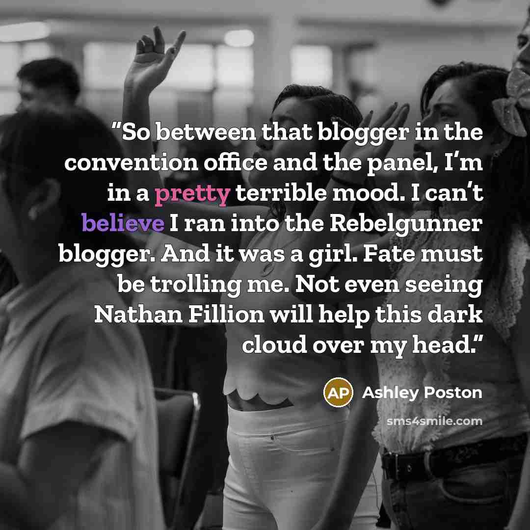 “So between that blogger in the convention office and the panel, I’m in a pretty terrible mood. I can’t believe I ran into the Rebelgunner blogger. And it was a girl. Fate must be trolling me. Not even seeing Nathan Fillion will help this dark cloud over my head.” quote by Ashley Poston