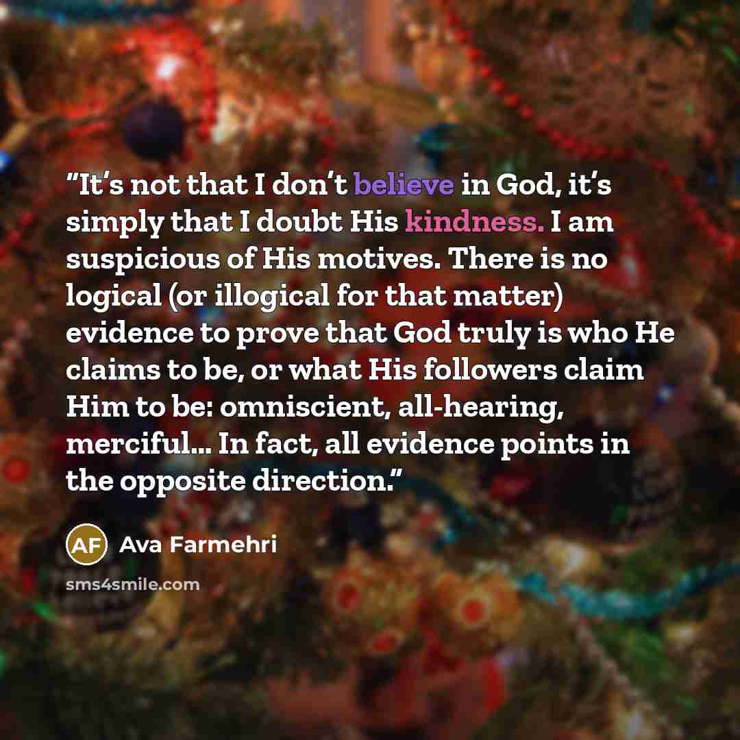 “It’s not that I don’t believe in God, it’s simply that I doubt His kindness. I am suspicious of His motives. There is no logical (or illogical for that matter) evidence to prove that God truly is who He claims to be, or what His followers claim Him to be: omniscient, all-hearing, merciful… In…” quote by Ava Farmehri
