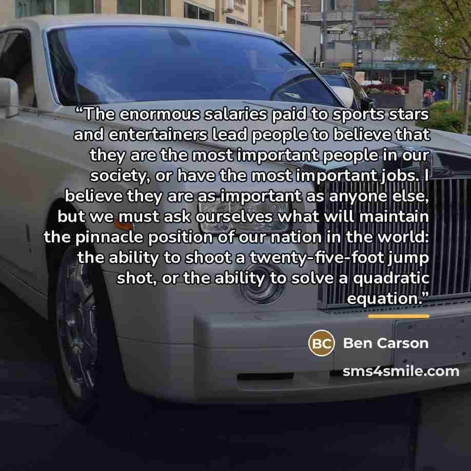 “The enormous salaries paid to sports stars and entertainers lead people to believe that they are the most important people in our society, or have the most important jobs. I believe they are as important as anyone else, but we must ask ourselves what will maintain the pinnacle position of our…” quote by Ben Carson