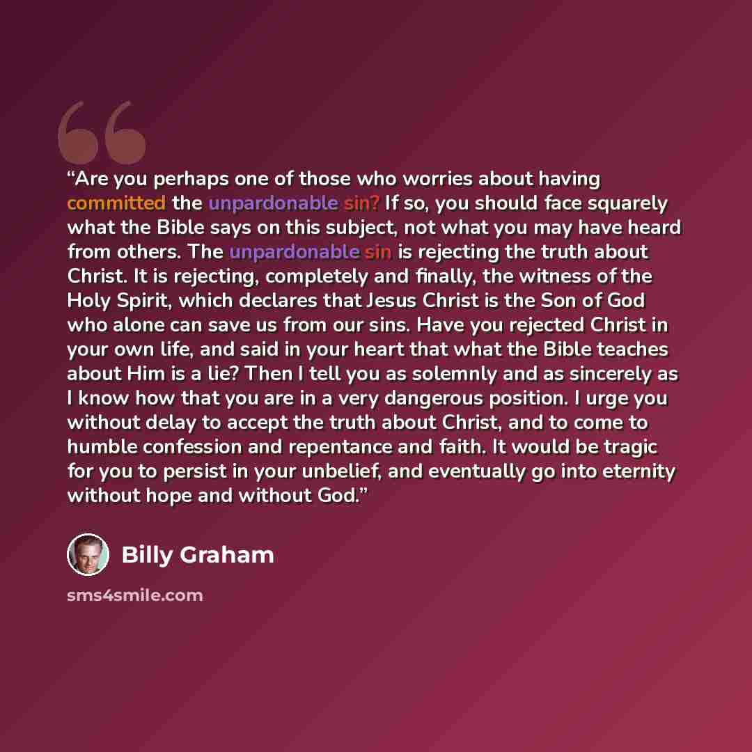 “Are you perhaps one of those who worries about having committed the unpardonable sin? If so, you should face squarely what the Bible says on this subject, not what you may have heard from others. The unpardonable sin is rejecting the truth about Christ. It is rejecting, completely and finally, the…” quote by Billy Graham