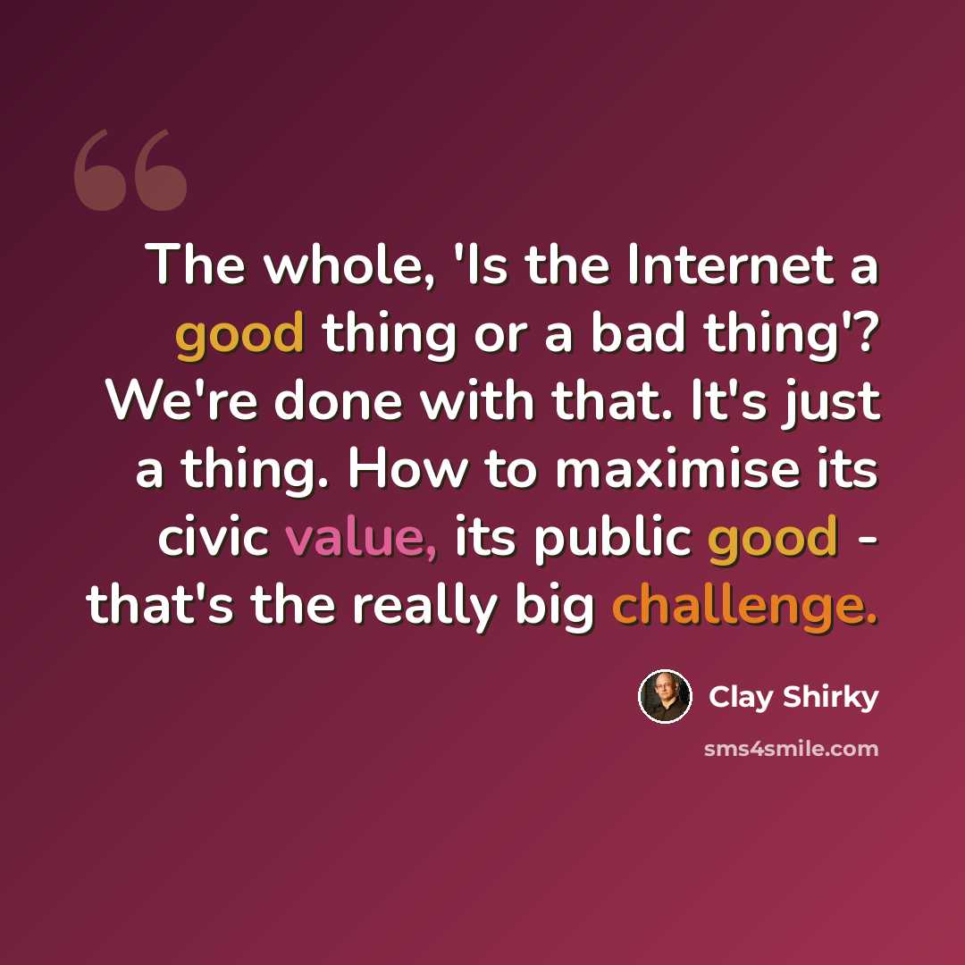 “The whole, 'Is the Internet a good thing or a bad thing'? We're done with that. It's just a thing. How to maximise its civic value, its public good - that's the really big challenge.” quote by Clay Shirky