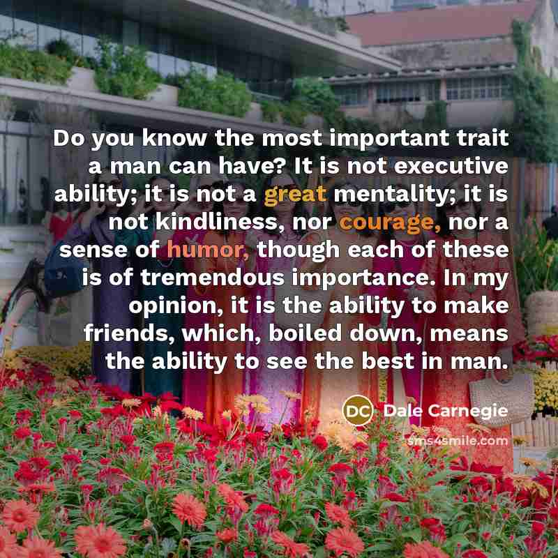 “Do you know the most important trait a man can have? It is not executive ability; it is not a great mentality; it is not kindliness, nor courage, nor a sense of humor, though each of these is of tremendous importance. In my opinion, it is the ability to make friends, which, boiled down, means the…” quote by Dale Carnegie
