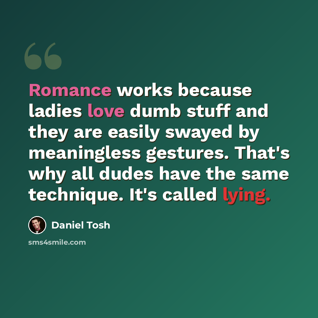 “Romance works because ladies love dumb stuff and they are easily swayed by meaningless gestures. That's why all dudes have the same technique. It's called lying.” quote by Daniel Tosh