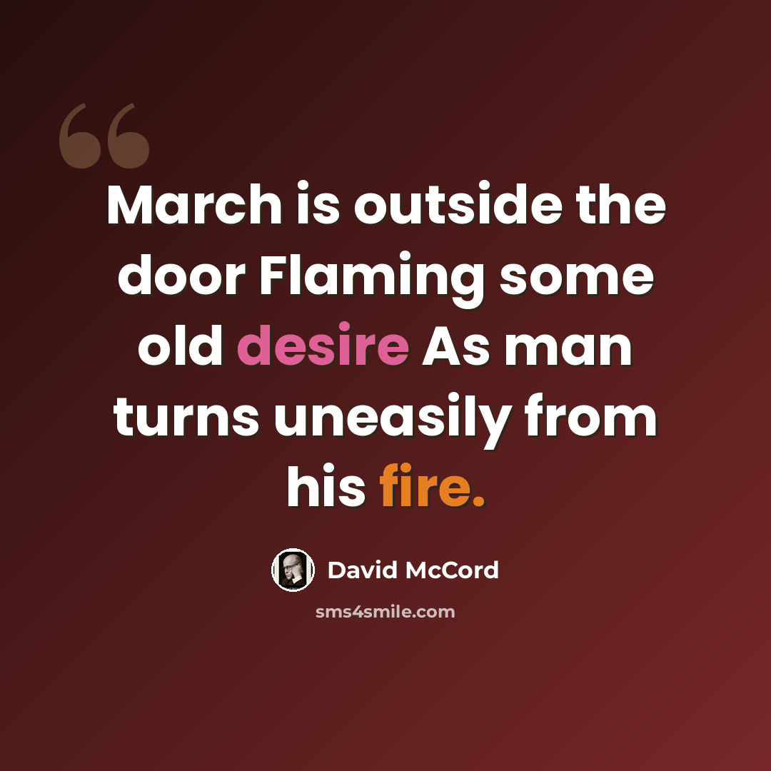 “March is outside the door Flaming some old desire As man turns uneasily from his fire.” quote by David McCord