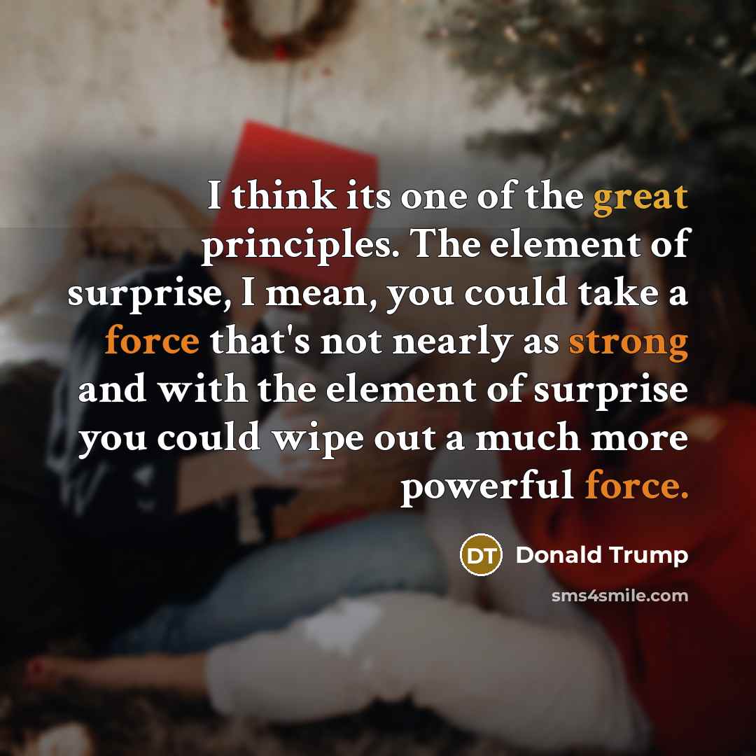 “I think its one of the great principles. The element of surprise, I mean, you could take a force that's not nearly as strong and with the element of surprise you could wipe out a much more powerful force.” quote by Donald Trump