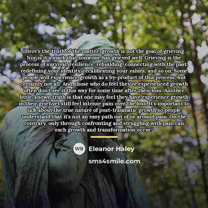 “Here's the truth of the matter: growth is not the goal of grieving. Nor is it a mark that someone has grieved well. Grieving is the process of survival, resilience, rebuilding, connecting with the past, redefining your identity, recalibrating your values, and so on. Some people will experience…” quote by Eleanor Haley