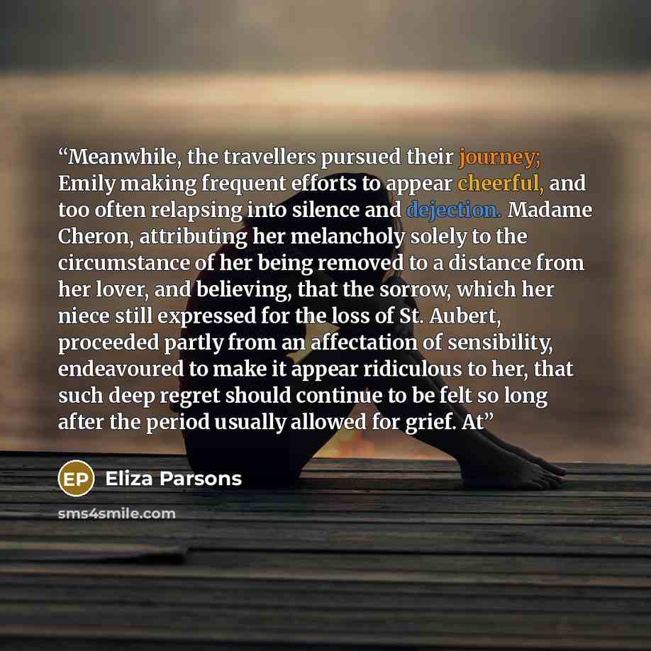 “Meanwhile, the travellers pursued their journey; Emily making frequent efforts to appear cheerful, and too often relapsing into silence and dejection. Madame Cheron, attributing her melancholy solely to the circumstance of her being removed to a distance from her lover, and believing, that the…” quote by Eliza Parsons