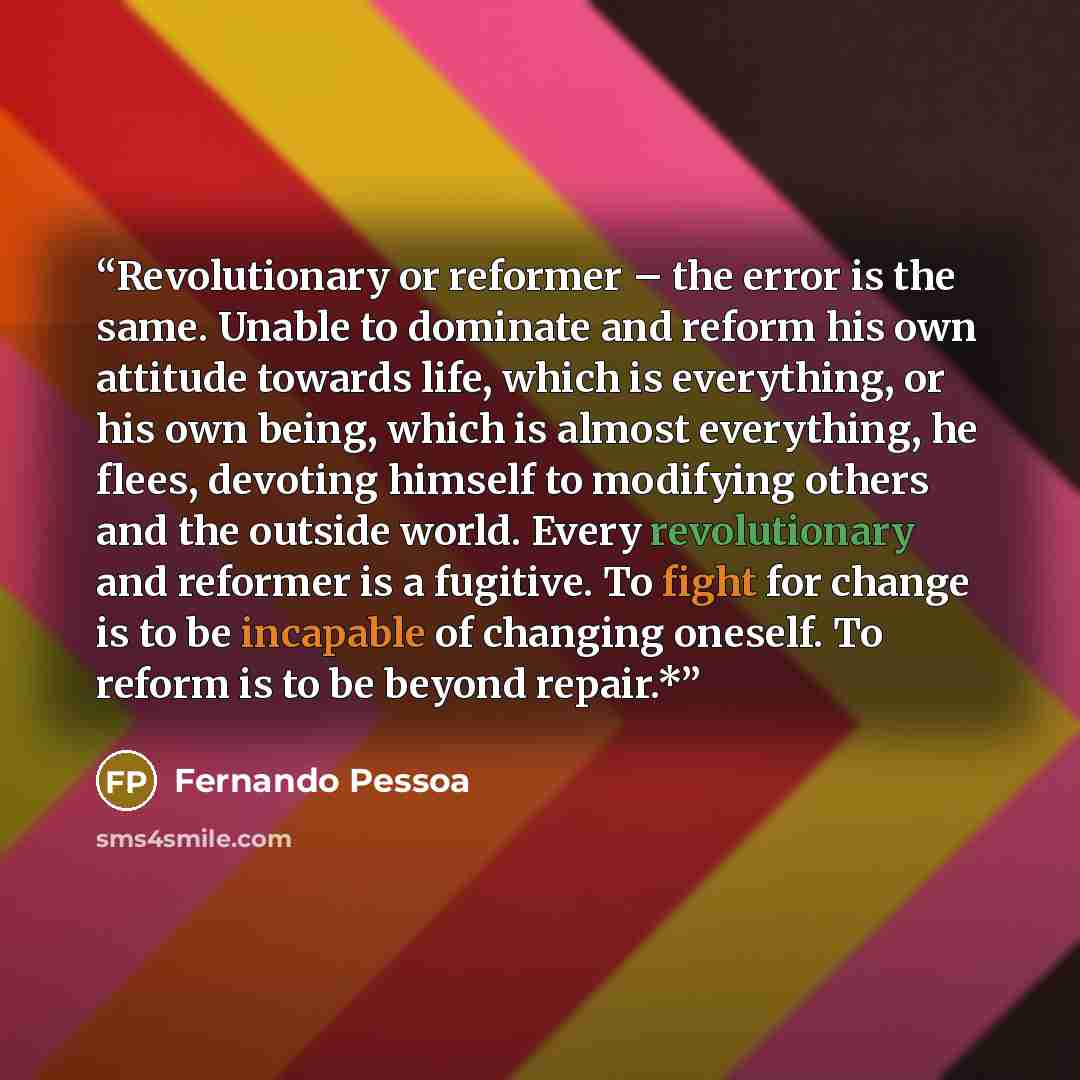“Revolutionary or reformer – the error is the same. Unable to dominate and reform his own attitude towards life, which is everything, or his own being, which is almost everything, he flees, devoting himself to modifying others and the outside world. Every revolutionary and reformer is a fugitive…” quote by Fernando Pessoa