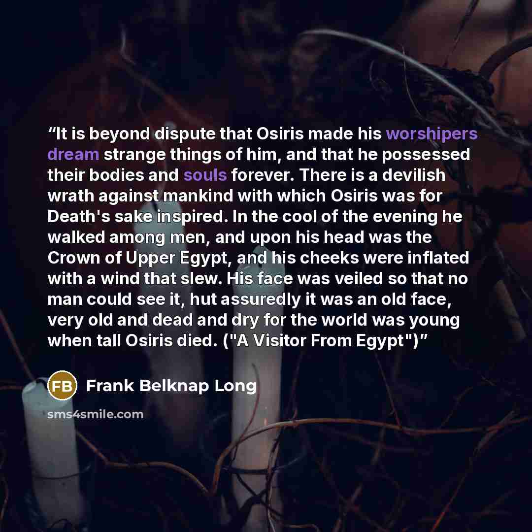 “It is beyond dispute that Osiris made his worshipers dream strange things of him, and that he possessed their bodies and souls forever. There is a devilish wrath against mankind with which Osiris was for Death's sake inspired. In the cool of the evening he walked among men, and upon his head was…” quote by Frank Belknap Long