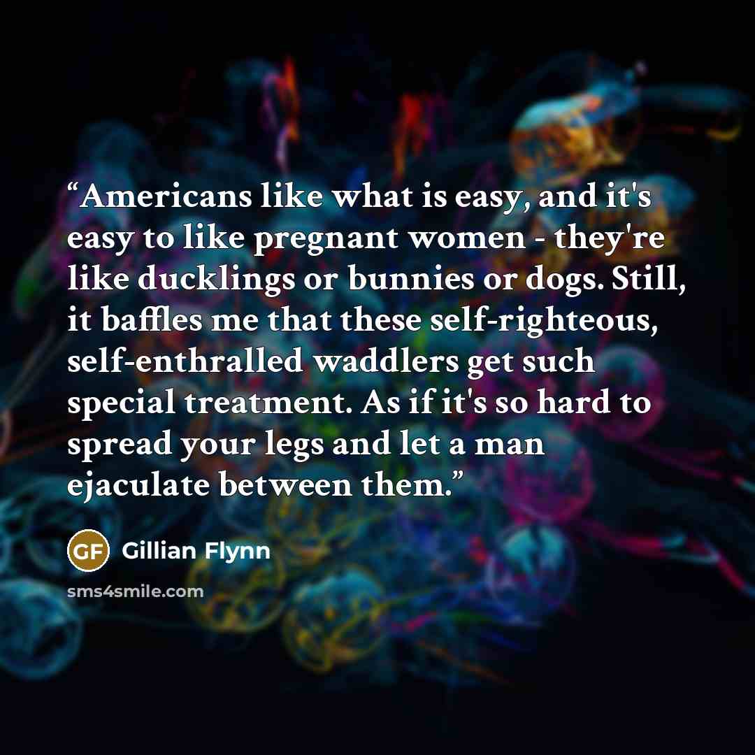 “Americans like what is easy, and it's easy to like pregnant women - they're like ducklings or bunnies or dogs. Still, it baffles me that these self-righteous, self-enthralled waddlers get such special treatment. As if it's so hard to spread your legs and let a man ejaculate between them.” quote by Gillian Flynn