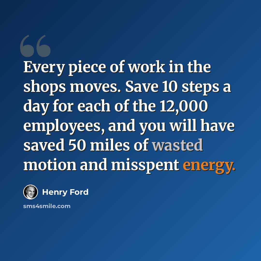 “Every piece of work in the shops moves. Save 10 steps a day for each of the 12,000 employees, and you will have saved 50 miles of wasted motion and misspent energy.” quote by Henry Ford