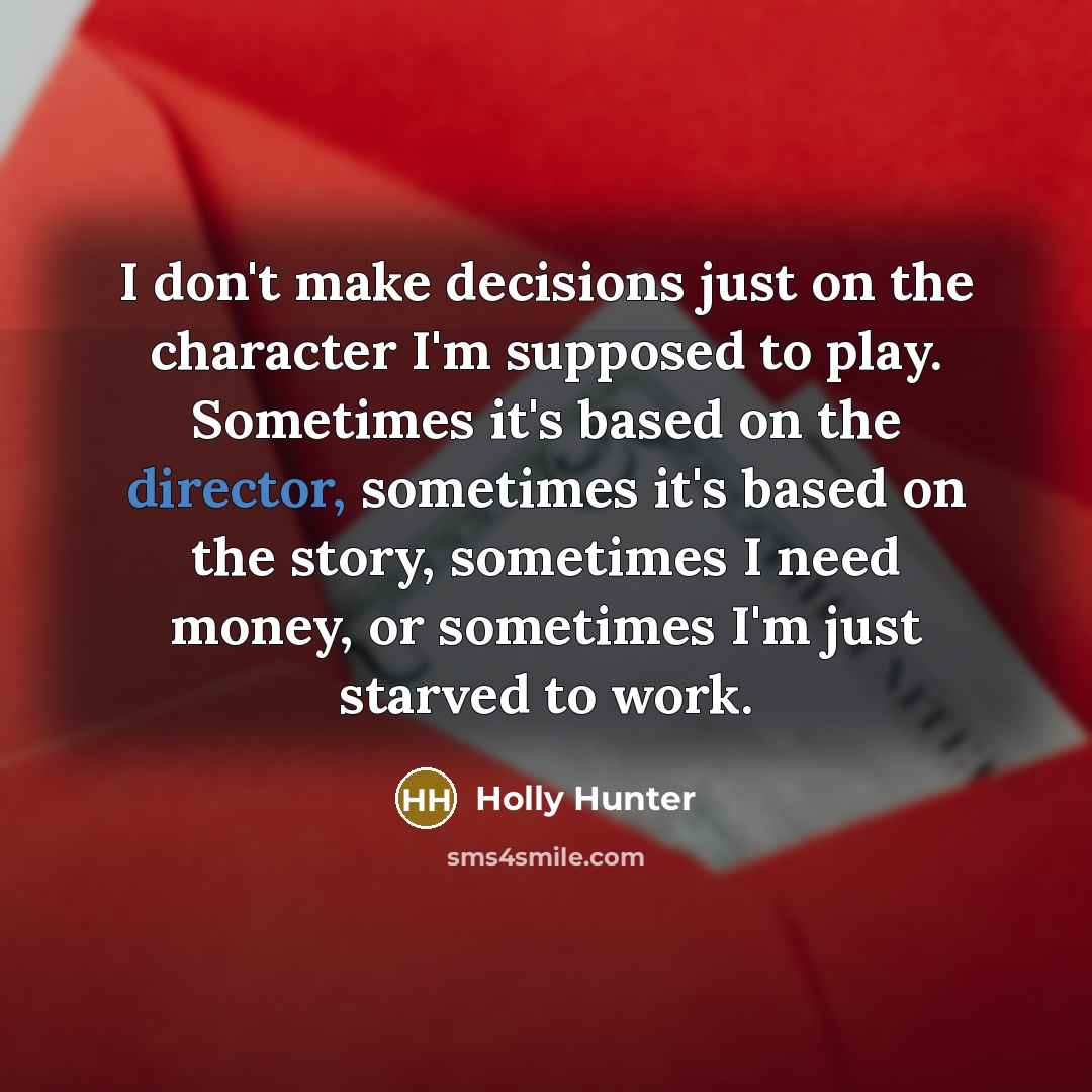 “I don't make decisions just on the character I'm supposed to play. Sometimes it's based on the director, sometimes it's based on the story, sometimes I need money, or sometimes I'm just starved to work.” quote by Holly Hunter