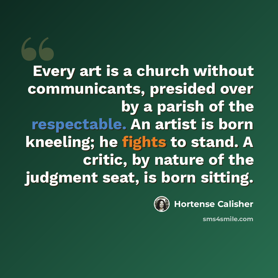“Every art is a church without communicants, presided over by a parish of the respectable. An artist is born kneeling; he fights to stand. A critic, by nature of the judgment seat, is born sitting.” quote by Hortense Calisher