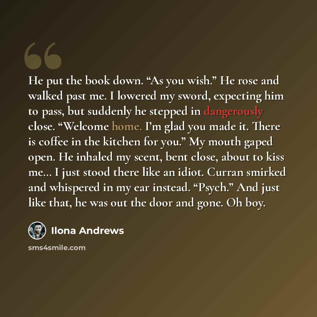 “He put the book down. “As you wish.” He rose and walked past me. I lowered my sword, expecting him to pass, but suddenly he stepped in dangerously close. “Welcome home. I’m glad you made it. There is coffee in the kitchen for you.” My mouth gaped open. He inhaled my scent, bent close, about to…” quote by Ilona Andrews