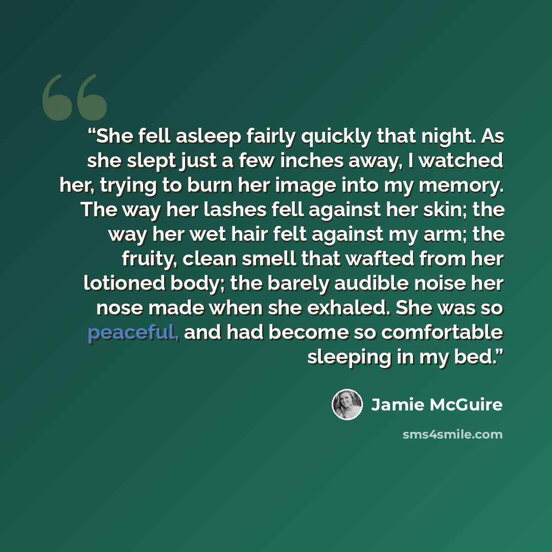 “She fell asleep fairly quickly that night. As she slept just a few inches away, I watched her, trying to burn her image into my memory. The way her lashes fell against her skin; the way her wet hair felt against my arm; the fruity, clean smell that wafted from her lotioned body; the barely audible…” quote by Jamie McGuire