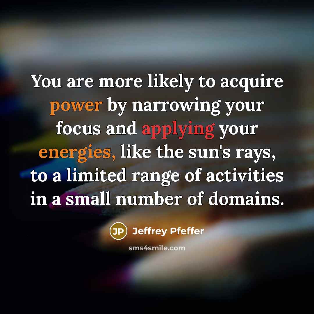 “You are more likely to acquire power by narrowing your focus and applying your energies, like the sun's rays, to a limited range of activities in a small number of domains.” quote by Jeffrey Pfeffer