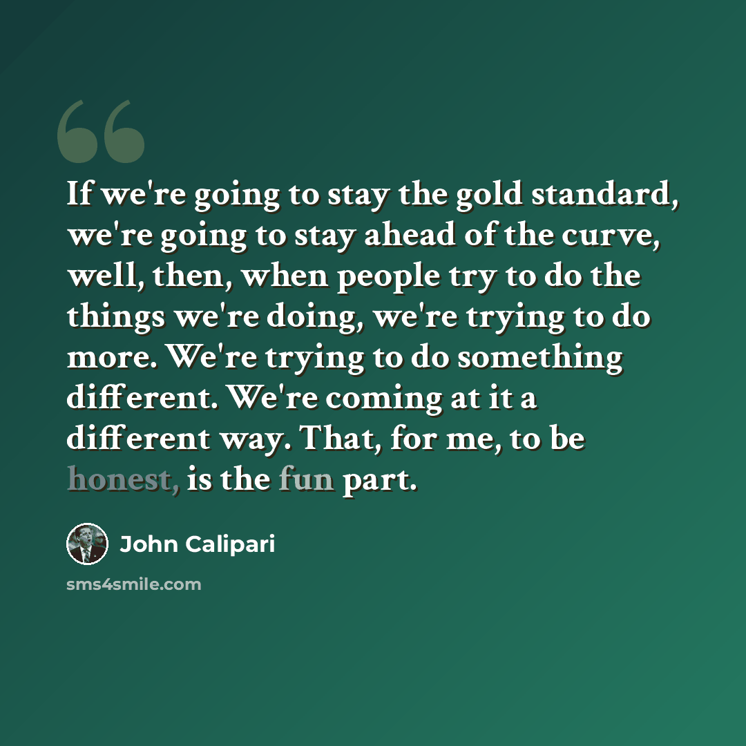“If we're going to stay the gold standard, we're going to stay ahead of the curve, well, then, when people try to do the things we're doing, we're trying to do more. We're trying to do something different. We're coming at it a different way. That, for me, to be honest, is the fun part.” quote by John Calipari