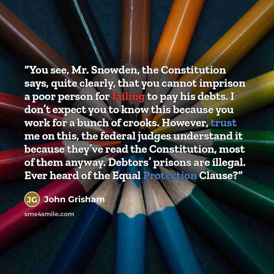 “You see, Mr. Snowden, the Constitution says, quite clearly, that you cannot imprison a poor person for failing to pay his debts. I don’t expect you to know this because you work for a bunch of crooks. However, trust me on this, the federal judges understand it because they’ve read the…” quote by John Grisham