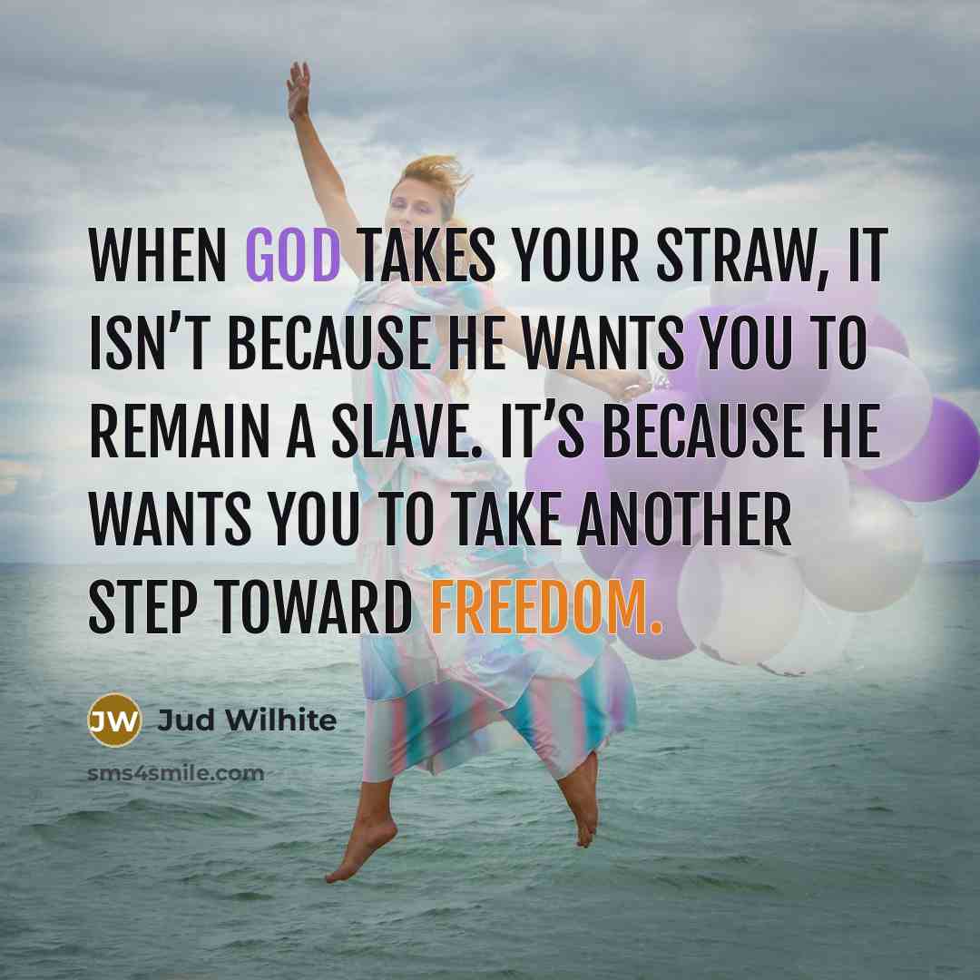 “When God takes your straw, it isn’t because he wants you to remain a slave. It’s because he wants you to take another step toward freedom.” quote by Jud Wilhite