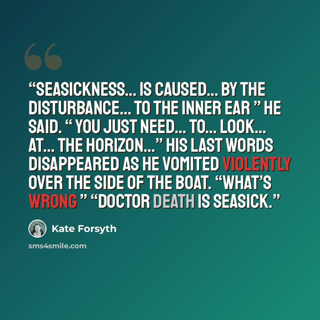 “Seasickness… is caused… by the disturbance… to the inner ear ” he said. “ You just need… to… look… at… the horizon…” His last words disappeared as he vomited violently over the side of the boat. “What’s wrong ” “Doctor Death is seasick.” quote by Kate Forsyth