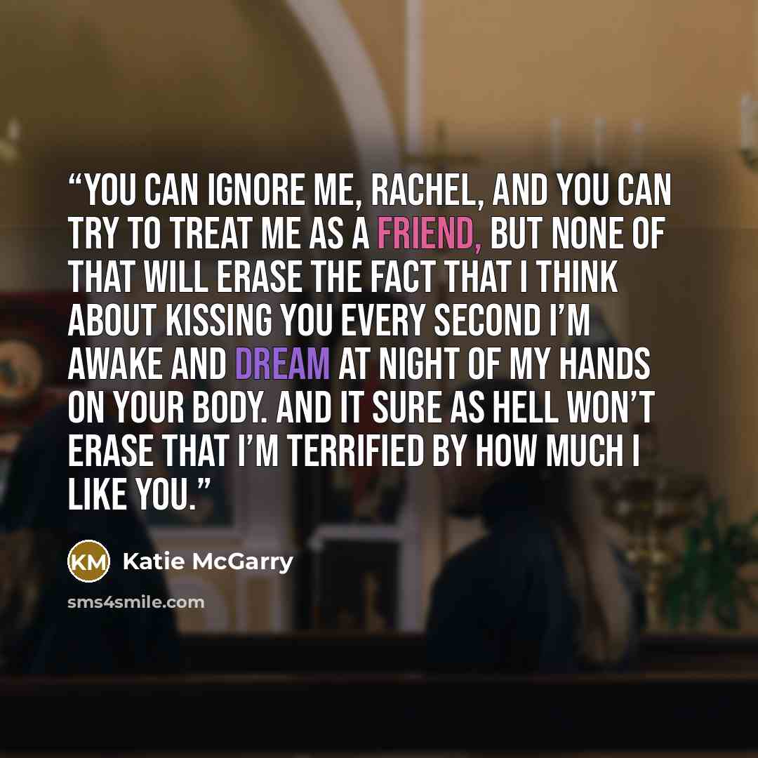 “You can ignore me, Rachel, and you can try to treat me as a friend, but none of that will erase the fact that I think about kissing you every second I’m awake and dream at night of my hands on your body. And it sure as hell won’t erase that I’m terrified by how much I like you.” quote by Katie McGarry