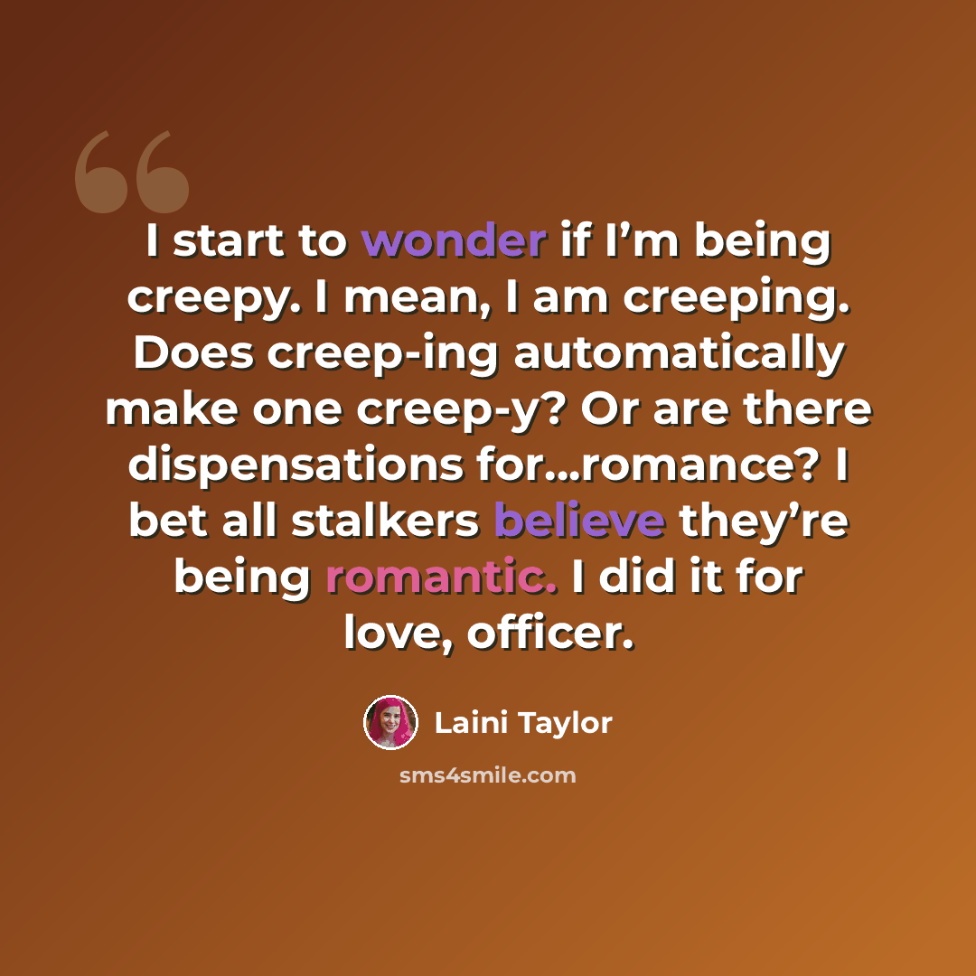 “I start to wonder if I’m being creepy. I mean, I am creeping. Does creep-ing automatically make one creep-y? Or are there dispensations for…romance? I bet all stalkers believe they’re being romantic. I did it for love, officer.” quote by Laini Taylor