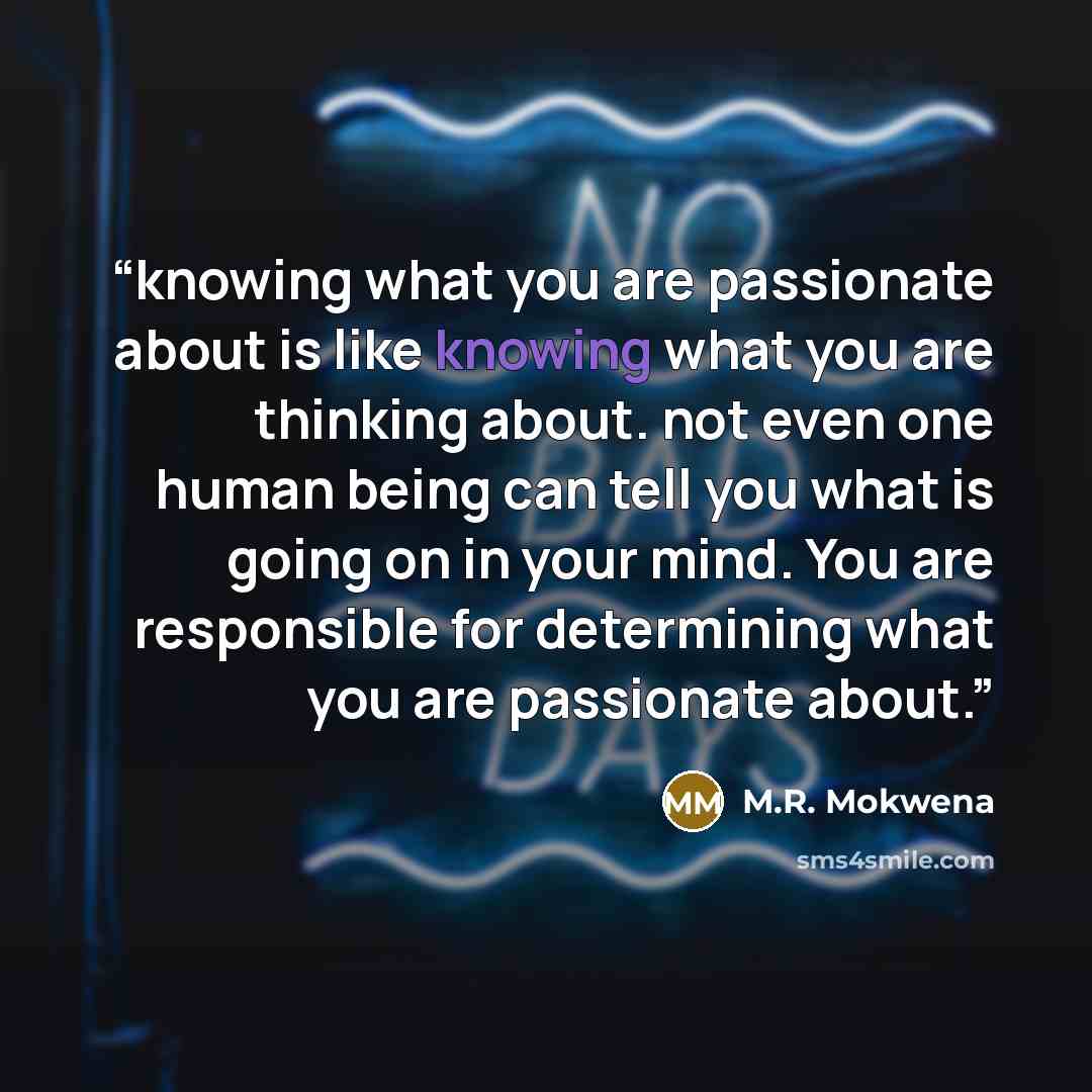 “knowing what you are passionate about is like knowing what you are thinking about. not even one human being can tell you what is going on in your mind. You are responsible for determining what you are passionate about.” quote by M.R. Mokwena