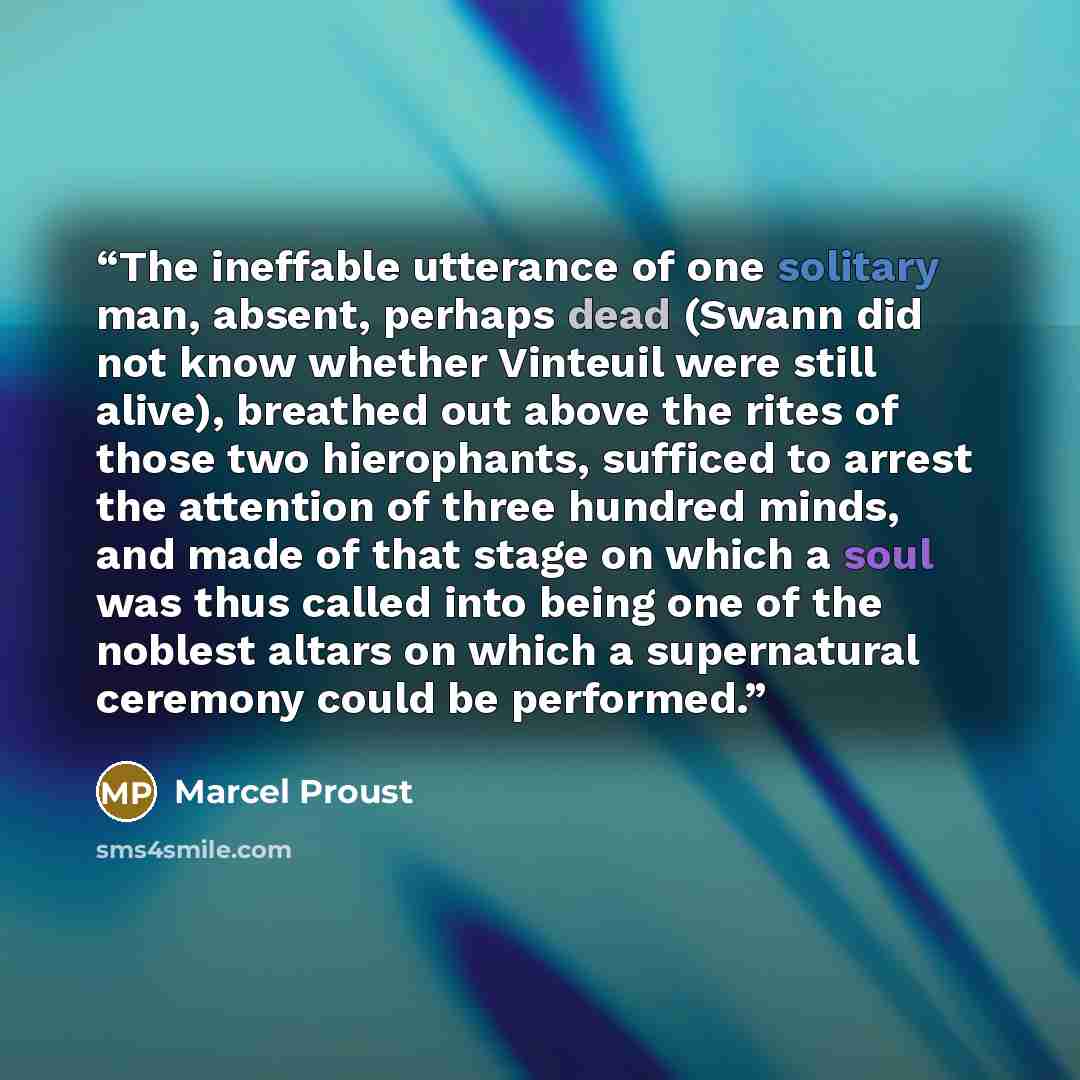 “The ineffable utterance of one solitary man, absent, perhaps dead (Swann did not know whether Vinteuil were still alive), breathed out above the rites of those two hierophants, sufficed to arrest the attention of three hundred minds, and made of that stage on which a soul was thus called into…” quote by Marcel Proust