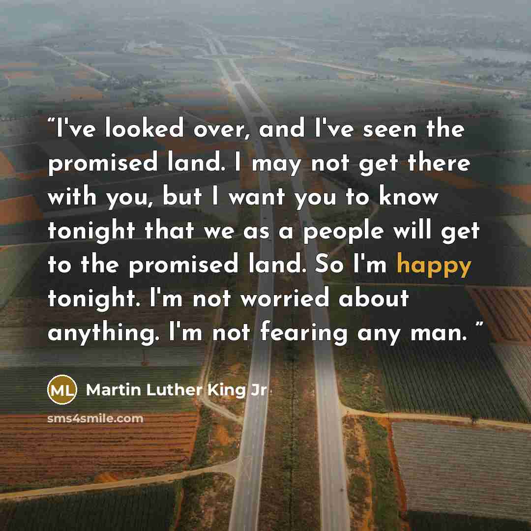 “I've looked over, and I've seen the promised land. I may not get there with you, but I want you to know tonight that we as a people will get to the promised land. So I'm happy tonight. I'm not worried about anything. I'm not fearing any man.” quote by Martin Luther King Jr