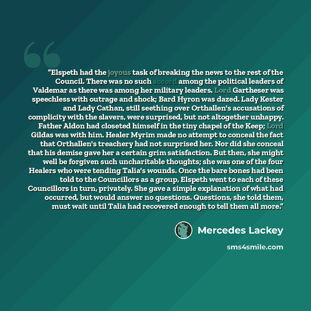 “Elspeth had the joyous task of breaking the news to the rest of the Council. There was no such accord among the political leaders of Valdemar as there was among her military leaders. Lord Gartheser was speechless with outrage and shock; Bard Hyron was dazed. Lady Kester and Lady Cathan, still…” quote by Mercedes Lackey