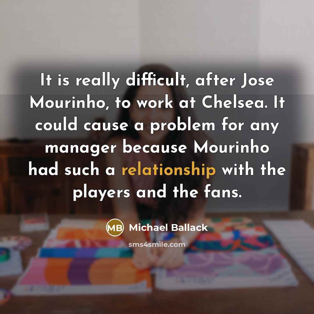 “It is really difficult, after Jose Mourinho, to work at Chelsea. It could cause a problem for any manager because Mourinho had such a relationship with the players and the fans.” quote by Michael Ballack