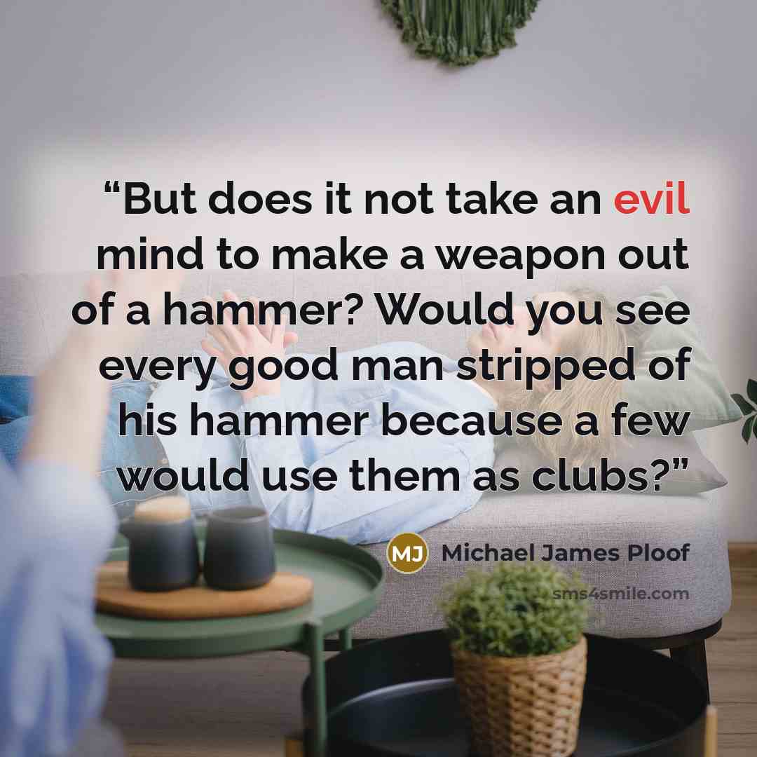“But does it not take an evil mind to make a weapon out of a hammer? Would you see every good man stripped of his hammer because a few would use them as clubs?” quote by Michael James Ploof
