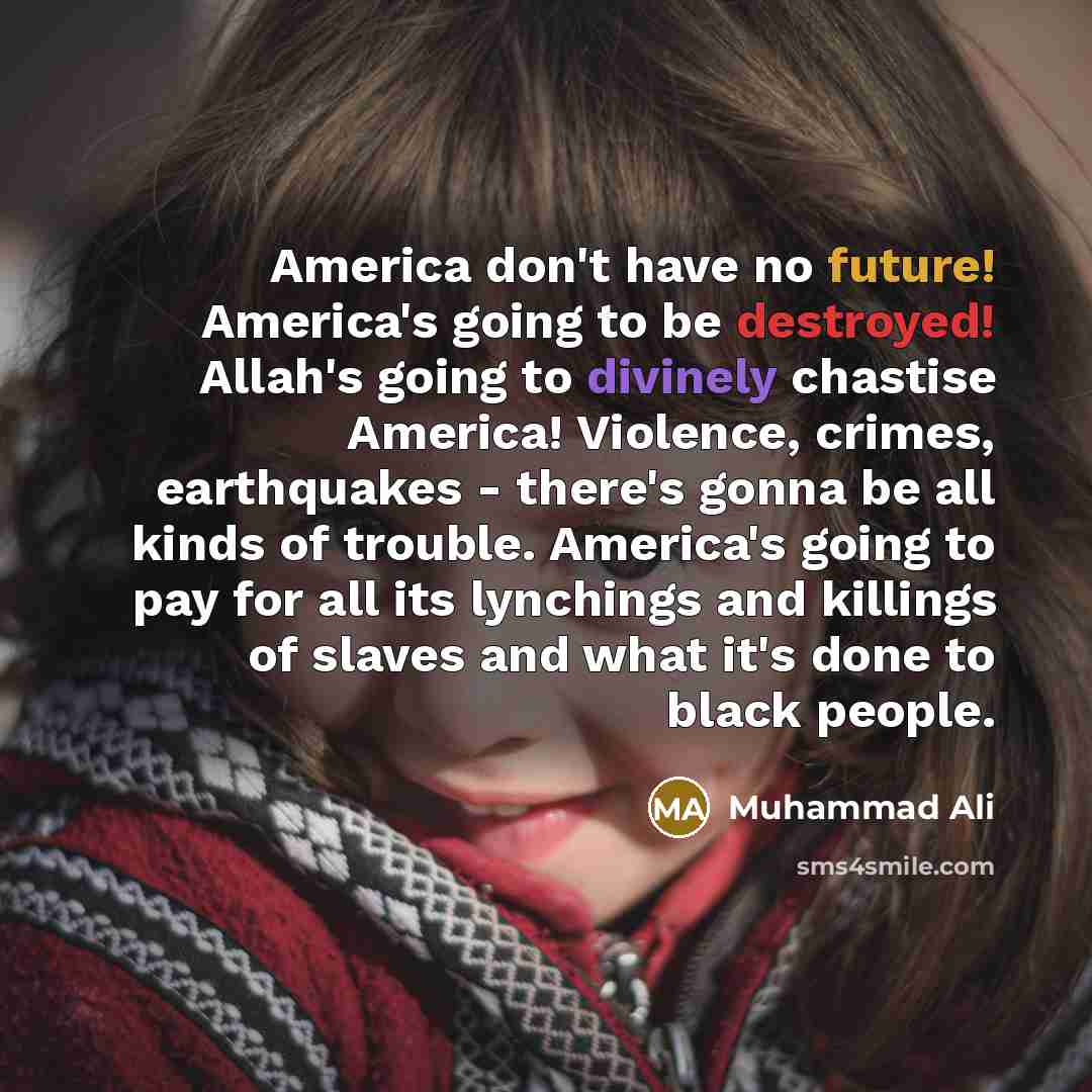“America don't have no future! America's going to be destroyed! Allah's going to divinely chastise America! Violence, crimes, earthquakes - there's gonna be all kinds of trouble. America's going to pay for all its lynchings and killings of slaves and what it's done to black people.” quote by Muhammad Ali