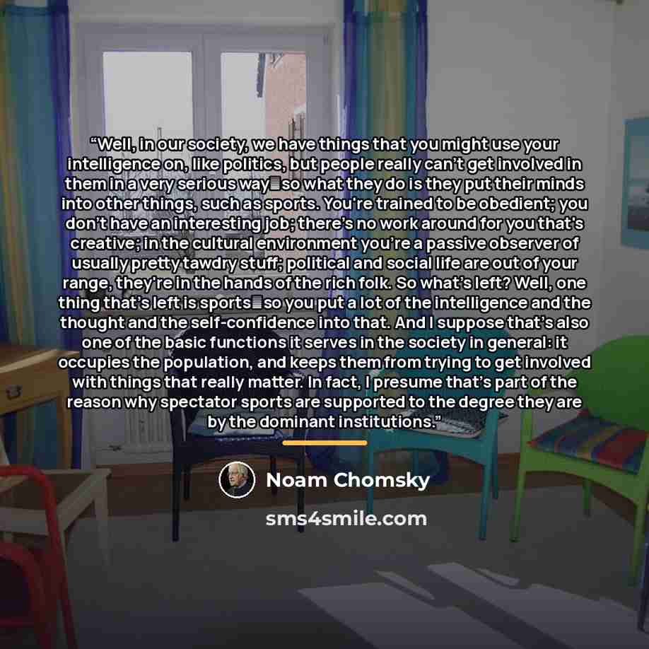 “Well, in our society, we have things that you might use your intelligence on, like politics, but people really can't get involved in them in a very serious way―so what they do is they put their minds into other things, such as sports. You're trained to be obedient; you don't have an interesting…” quote by Noam Chomsky