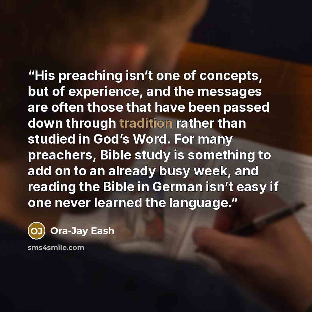 “His preaching isn’t one of concepts, but of experience, and the messages are often those that have been passed down through tradition rather than studied in God’s Word. For many preachers, Bible study is something to add on to an already busy week, and reading the Bible in German isn’t easy if one…” quote by Ora-Jay Eash