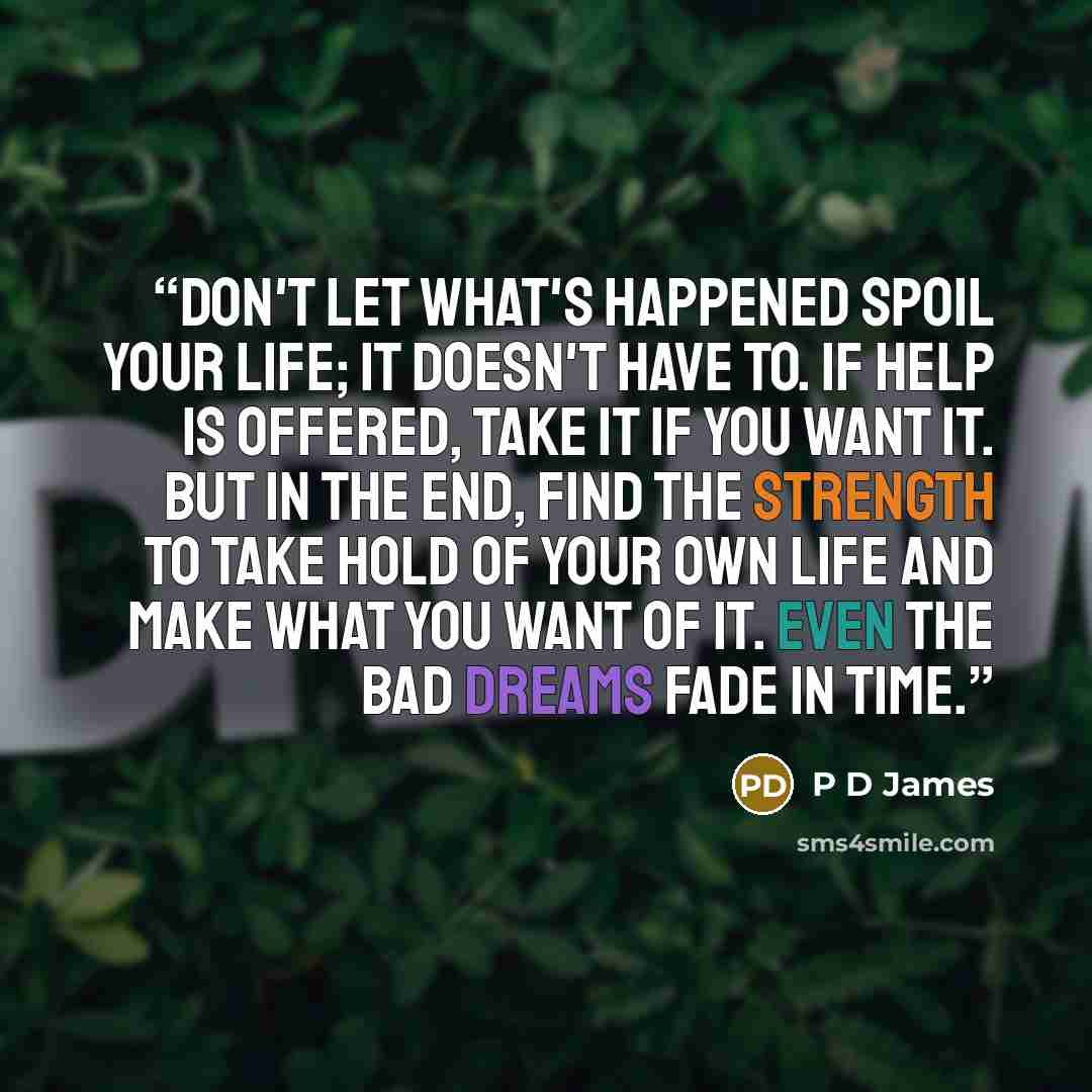 “Don't let what's happened spoil your life; it doesn't have to. If help is offered, take it if you want it. But in the end, find the strength to take hold of your own life and make what you want of it. Even the bad dreams fade in time.” quote by P D James