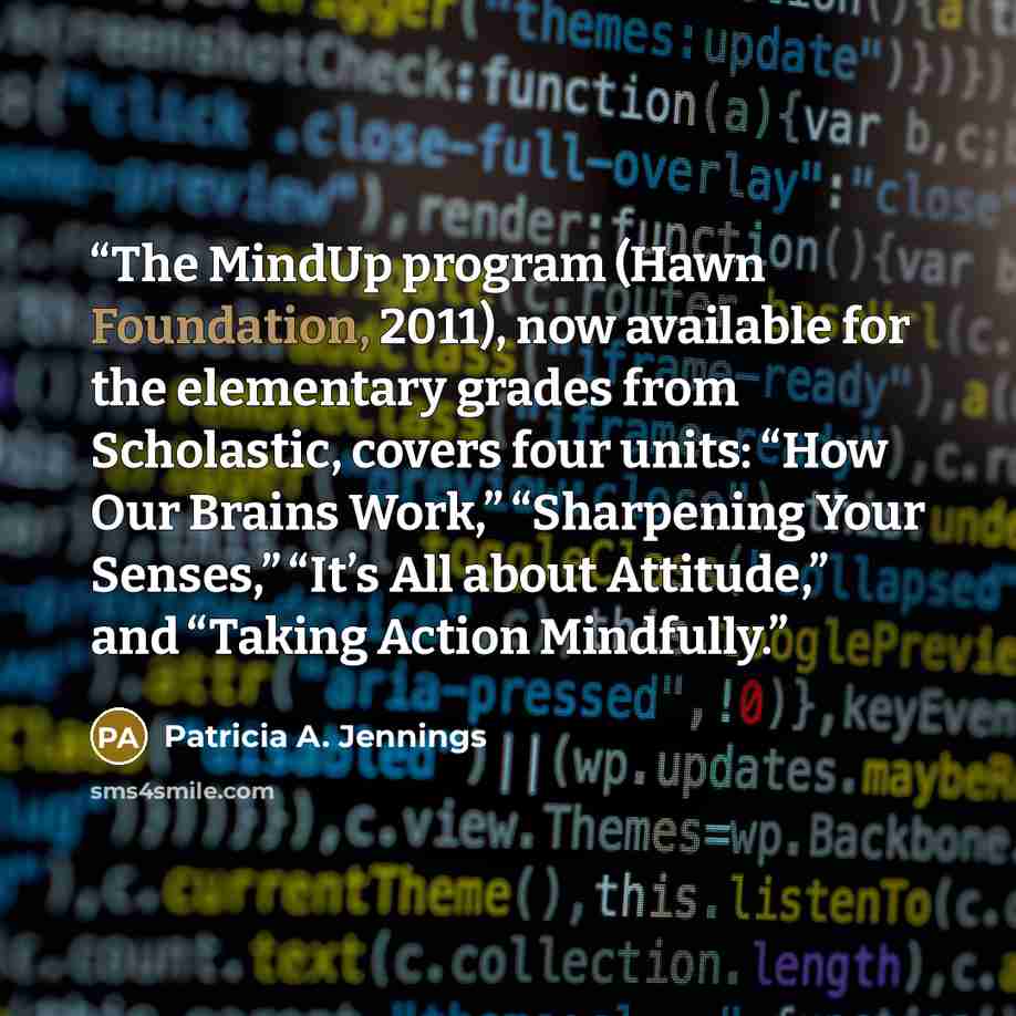 “The MindUp program (Hawn Foundation, 2011), now available for the elementary grades from Scholastic, covers four units: “How Our Brains Work,” “Sharpening Your Senses,” “It’s All about Attitude,” and “Taking Action Mindfully.” quote by Patricia A. Jennings