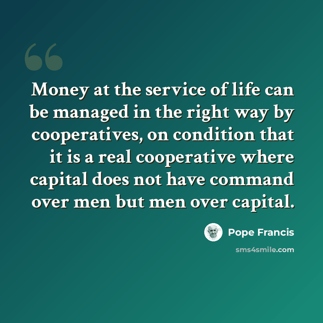 “Money at the service of life can be managed in the right way by cooperatives, on condition that it is a real cooperative where capital does not have command over men but men over capital.” quote by Pope Francis