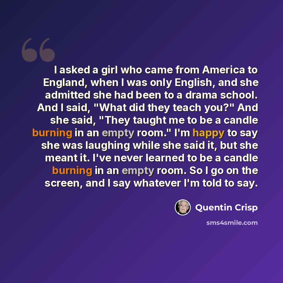 “I asked a girl who came from America to England, when I was only English, and she admitted she had been to a drama school. And I said, "What did they teach you?" And she said, "They taught me to be a candle burning in an empty room." I'm happy to say she was laughing while she said it, but she…” quote by Quentin Crisp