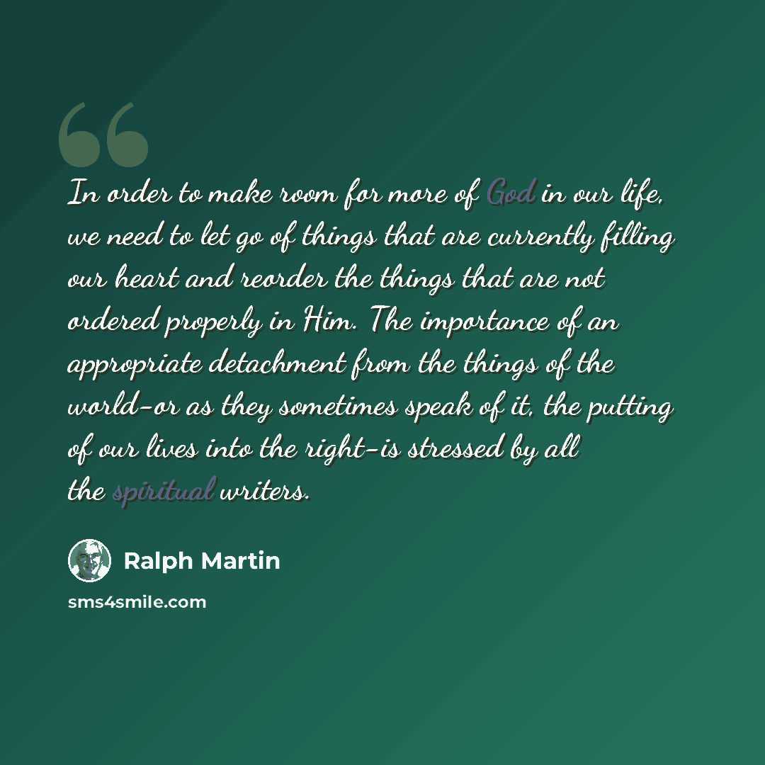 “In order to make room for more of God in our life, we need to let go of things that are currently filling our heart and reorder the things that are not ordered properly in Him. The importance of an appropriate detachment from the things of the world-or as they sometimes speak of it, the putting of…” quote by Ralph Martin