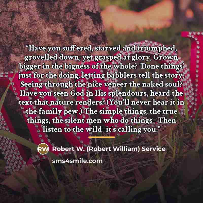 “Have you suffered, starved and triumphed, grovelled down, yet grasped at glory, Grown bigger in the bigness of the whole? 'Done things' just for the doing, letting babblers tell the story, Seeing through the nice veneer the naked soul? Have you seen God in His splendours, heard the text that…” quote by Robert W. (Robert William) Service